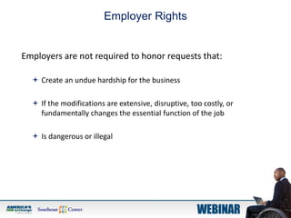 Employer Rights
Employers are not required to honor requests that:
 Create an undue hardship for the business
 If the modifications are extensive, disruptive, too costly, or
fundamentally changes the essential function of the job
 Is dangerous or illegal
 