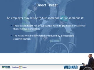 Direct Threat
An employer may refuse to hire someone or fire someone if:
 There is significant risk of substantial harm to the health or safety of
that employee or others;
 The risk cannot be eliminated or reduced by a reasonable
accommodation.
 