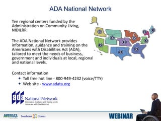 ADA National Network
Ten regional centers funded by the
Administration on Community Living,
NIDILRR
The ADA National Network provides
information, guidance and training on the
Americans with Disabilities Act (ADA),
tailored to meet the needs of business,
government and individuals at local, regional
and national levels.
Contact information
 Toll free hot line - 800-949-4232 (voice/TTY)
 Web site - www.adata.org
 