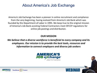 America’s Job Exchange has been a pioneer in online recruitment and compliance
from the very beginning, having evolved from America’s Job Bank which was
founded by the Department of Labor in 1995. We keep true to the original mission
of America’s Job Bank assisting Federal Contractors meet OFCCP regulations for
online job postings and distribution.
OUR MISSION
We believe that a diverse workforce is beneficial to every company and its
employees. Our mission is to provide the best tools, resources and
information to connect employers and diverse job seekers
About America’s Job Exchange
 