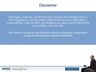 Information, materials, and/or technical assistance are intended solely as
informal guidance, and are neither a determination of your legal rights or
responsibilities under the ADA, nor binding on any agency with enforcement
responsibility under the ADA.
ADA Center is funded by the National Institute on Disability, Independent
Living, and Rehabilitation Research (NIDILRR)
Disclaimer
 