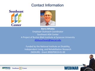 Barry Whaley
Employer Outreach Coordinator
Southeast ADA Center
A Project of Burton Blatt Institute at Syracuse University
ADAsoutheast@law.syr.edu
Funded by the National Institute on Disability,
Independent Living, and Rehabilitation Research
(NIDILRR) - Grant #90DP0019-01-00
Contact Information
 