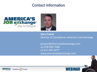 Gary Cowan
Director of Compliance, America's Job Exchange
gcowan@americasjobexchange.com
(o) 978-946-7928
(c) 617-997-6477
www.americasjobexchange.com
Contact Information
 