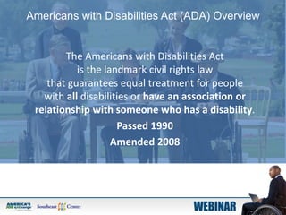 Americans with Disabilities Act (ADA) Overview
The Americans with Disabilities Act
is the landmark civil rights law
that guarantees equal treatment for people
with all disabilities or have an association or
relationship with someone who has a disability.
Passed 1990
Amended 2008
 