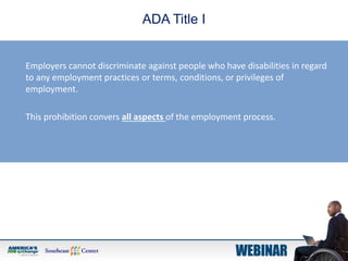 ADA Title I
Employers cannot discriminate against people who have disabilities in regard
to any employment practices or terms, conditions, or privileges of
employment.
This prohibition convers all aspects of the employment process.
 