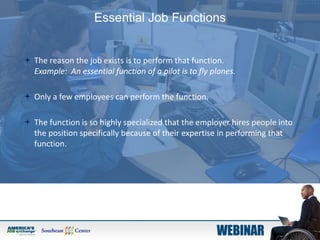 Essential Job Functions
 The reason the job exists is to perform that function.
Example: An essential function of a pilot is to fly planes.
 Only a few employees can perform the function.
 The function is so highly specialized that the employer hires people into
the position specifically because of their expertise in performing that
function.
 