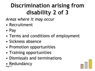 Discrimination arising from
disability 2 of 3
Areas where it may occur
• Recruitment
• Pay
• Terms and conditions of employment
• Sickness absence
• Promotion opportunities
• Training opportunities
• Dismissals and terminations
• RedundancyPage 11
 