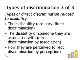 Types of discrimination 3 of 3
Types of direct discrimination related
to disability
• Their disability (ordinary direct
discrimination)
• The disability of someone they are
associated with (direct
discrimination by association)
• How they are perceived (direct
discrimination by perception)
Page 16
 