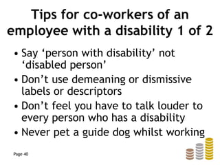 Tips for co-workers of an
employee with a disability 1 of 2
• Say ‘person with disability’ not
‘disabled person’
• Don’t use demeaning or dismissive
labels or descriptors
• Don’t feel you have to talk louder to
every person who has a disability
• Never pet a guide dog whilst working
Page 40
 