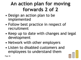 An action plan for moving
forwards 2 of 2
• Design an action plan to be
implemented
• Follow best practice in respect of
recruitment
• Keep up to date with changes and legal
development
• Network with other employers
• Listen to disabled customers and
employees to understand them
Page 46
 