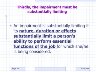 Thirdly, the impairment must be substantially limiting An impairment is substantially limiting if its  nature, duration or effects substantially limit a person’s ability to perform essential functions of the job  for which she/he is being considered. 09/24/09 Page  