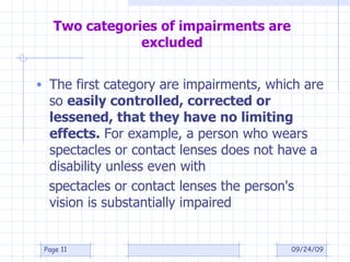 Two categories of impairments are excluded The first category are impairments, which are so  easily controlled, corrected or lessened, that they have no limiting effects.  For example, a person who wears spectacles or contact lenses does not have a disability unless even with spectacles or contact lenses the person's vision is substantially impaired 09/24/09 Page  