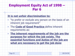 Employment Equity Act of 1998 – Par 6 It is not unfair discrimination to: “ to prefer or exclude any person on the basis of an inherent job requirement” The  Code of Good Practice  define inherent requirements as: The inherent requirements of the job are the purposes for which the job exists. The essential functions and duties of the job are what are necessary to get the job done 09/24/09 Page  