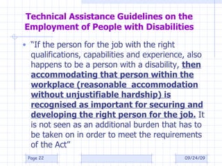 Technical Assistance Guidelines on the Employment of People with Disabilities “ If the person for the job with the right qualifications, capabilities and experience, also happens to be a person with a disability,  then accommodating that person within the workplace (reasonable  accommodation without unjustifiable hardship) is recognised as important for securing and developing the right person for the job.  It is not seen as an additional burden that has to be taken on in order to meet the requirements of the Act” 09/24/09 Page  