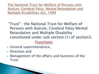 "Trust" : the National Trust for Welfare of
Persons with Autism, Cerebral Palsy Mental
Retardation and Multiple Disability
constituted under sub section (1) of section3.
Functions
 General superintendence,
 Direction and
 Management of the affairs and business of the
Trust
 