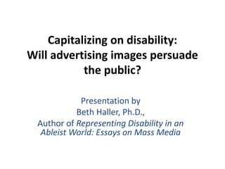 Capitalizing on disability:
Will advertising images persuade
the public?
Presentation by
Beth Haller, Ph.D.,
Author of Representing Disability in an
Ableist World: Essays on Mass Media
 