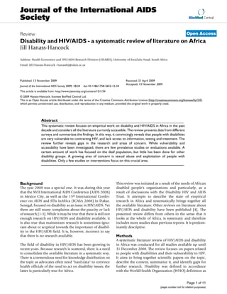 Journal of the International AIDS
Society                                                                                                                                  BioMed Central



Review                                                                                                                                 Open Access
Disability and HIV/AIDS - a systematic review of literature on Africa
Jill Hanass-Hancock

Address: Health Economics and HIV/AIDS Research Division (HEARD), University of KwaZulu-Natal, South Africa
Email: Jill Hanass-Hancock - hanasshj@ukzn.ac.za




Published: 13 November 2009                                                           Received: 21 April 2009
                                                                                      Accepted: 13 November 2009
Journal of the International AIDS Society 2009, 12:34   doi:10.1186/1758-2652-12-34
This article is available from: http://www.jiasociety.org/content/12/1/34
© 2009 Hanass-Hancock; licensee BioMed Central Ltd.
This is an Open Access article distributed under the terms of the Creative Commons Attribution License (http://creativecommons.org/licenses/by/2.0),
which permits unrestricted use, distribution, and reproduction in any medium, provided the original work is properly cited.




                  Abstract
                  This systematic review focuses on empirical work on disability and HIV/AIDS in Africa in the past
                  decade and considers all the literature currently accessible. The review presents data from different
                  surveys and summarizes the findings. In this way, it convincingly reveals that people with disabilities
                  are very vulnerable to contracting HIV, and lack access to information, testing and treatment. The
                  review further reveals gaps in the research and areas of concern. While vulnerability and
                  accessibility have been investigated, there are few prevalence studies or evaluations available. A
                  certain amount of work has focused on the deaf population, but little has been done for other
                  disability groups. A growing area of concern is sexual abuse and exploitation of people with
                  disabilities. Only a few studies or interventions focus on this crucial area.




Background                                                                      This review was initiated as a result of the needs of African
The year 2008 was a special one. It was during this year                        disabled people's organizations and particularly, as a
that the XVII International AIDS Conference (AIDS 2008)                         result of discussions with the Disability HIV and AIDS
in Mexico City, as well as the 15th International Confer-                       Trust. It attempts to describe the state of empirical
ence on AIDS and STIs inAfrica (ICASA 2008) in Dakar,                           research in Africa and systematically brings together all
Senegal, focused on disability as an issue in HIV/AIDS. Yet                     the available literature. Other reviews on literature about
there are still many complaints about the paucity or lack                       HIV/AIDS and disability have been published [4]. The
of research [1-3]. While it may be true that there is still not                 presented review differs from others in the sense that it
enough research on HIV/AIDS and disability available, it                        looks at the whole of Africa, is systematic and therefore
is also true that mainstream research is sometimes igno-                        includes more studies than previous reports. It is predom-
rant about or sceptical towards the importance of disabil-                      inantly descriptive.
ity in the HIV/AIDS field. It is, however, incorrect to say
that there is no research available.                                            Methods
                                                                                A systematic literature review of HIV/AIDS and disability
The field of disability in HIV/AIDS has been growing in                         in Africa was conducted for all studies available up until
recent years. Because research is scattered, there is a need                    31 December 2008. The review focuses on papers related
to consolidate the available literature in a systematic way.                    to people with disabilities and their vulnerability to HIV.
There is a tremendous need for knowledge distribution on                        It aims to bring together scientific papers on the topic,
the topic as advocates often need "hard data" to convince                       describe the content, summarize it, and identify gaps for
health officials of the need to act on disability issues; the                   further research. Disability was defined in accordance
latter is particularly true for Africa.                                         with the World Health Organization (WHO) definition as


                                                                                                                                       Page 1 of 11
                                                                                                                 (page number not for citation purposes)
 