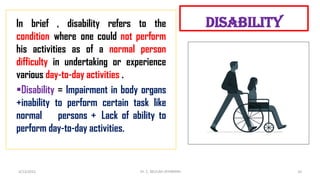 disability
In brief , disability refers to the
condition where one could not perform
his activities as of a normal person
difficulty in undertaking or experience
various day-to-day activities .
§Disability = Impairment in body organs
+inability to perform certain task like
normal persons + Lack of ability to
perform day-to-day activities.
4/13/2022 10
Dr. C. BEULAH JAYARANIi
 