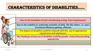 characteristics of disabilities……
Due to the limitation of one’s functioning arising from impairments.
Due to the inability to undertake activities of daily life like others. i.e. one’s
functional efficiency getting affected.
The degree of disability could be reduced with the use of appropriate
equipments and appliances.
The handicap arising out of disability could be greatly reduced by providing
appropriate
4/13/2022 13
Dr. C. BEULAH JAYARANIi
 
