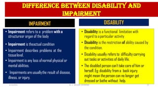 difference between disability and
impairment
IMPAIRMENT
• Impairment refers to a problem with a
structureor organ of the body
• Impairment is theactual condition
• Impairment describes problems at the
tissuelevel.
• Impairment is any loss ofnormal physical or
mental abilities.
• Impairments are usuallythe result of disease,
illness, or injury.
DISABILITY
• Disability is a functional limitation with
regard to aparticular activity
• Disability is the restriction of ability caused by
the condition.
• Disability usually refers to difficulty carrying
out tasks or activities of daily life.
• The disabled person can’ttake care of him or
herself. Eg: disability from a back injury
might mean theperson can no longer get
dressed or bathe without help.
4/13/2022 15
Dr. C. BEULAH JAYARANIi
 