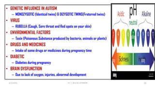 • GENETIC INFLUENCE IN AUTISM
– MONOZYGOTIC (Identical twins) & DIZYGOTIC TWINS(Fraternal twins)
• VIRUS
– RUBELLA (Cough, Sore throat and Red spots on your skin)
• ENVIRONMENTAL FACTORS
– Toxin (Poisonous Substance produced by bacteria, animals or plants)
• DRUGS AND MEDICINES
– Intake of some drugs or medicines during pregnancy time
• DIABETIC
– Diabetes during pregnancy
• BRAIN DYSFUNCTION
– Due to lack of oxygen, injuries, abnormal development
4/13/2022 28
Dr. C. BEULAH JAYARANIi
 
