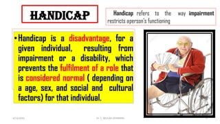 handicap
•Handicap is a disadvantage, for a
given individual, resulting from
impairment or a disability, which
prevents the fulfilment of a role that
is considered normal ( depending on
a age, sex, and social and cultural
factors) for that individual.
Handicap refers to the way impairment
restricts aperson's functioning
4/13/2022 4
Dr. C. BEULAH JAYARANIi
 