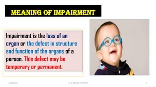 meaning of impairment
Impairment is the loss of an
organ or the defect in structure
and function of the organs of a
person. This defect may be
temporary or permanent.
4/13/2022 5
Dr. C. BEULAH JAYARANIi
 