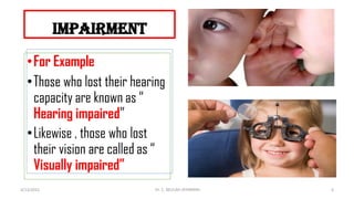 impairment
•For Example
•Those who lost their hearing
capacity are known as “
Hearing impaired”
•Likewise , those who lost
their vision are called as “
Visually impaired”
4/13/2022 6
Dr. C. BEULAH JAYARANIi
 