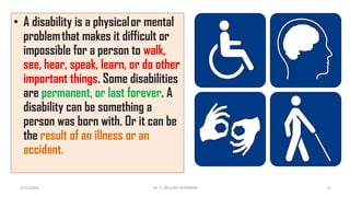 • A disability is a physical or mental
problem that makes it difficult or
impossible for a person to walk,
see, hear, speak, learn, or do other
important things. Some disabilities
are permanent, or last forever. A
disability can be something a
person was born with. Or it can be
the result of an illness or an
accident.
4/13/2022 9
Dr. C. BEULAH JAYARANIi
 