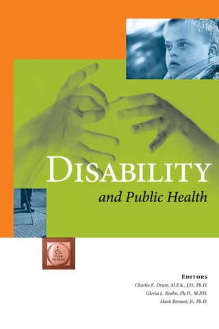 Editors
Charles E. Drum, M.P.A., J.D., Ph.D.
Gloria L. Krahn, Ph.D., M.P.H.
Hank Bersani, Jr., Ph.D.
Disability
and Public Health
“Disability and Public Health opens up a new vista by drawing down a new set of tools and strategies
from the public health domain to examine the social determinants of health for people with
disabilities and to develop systems of health education, health literacy, and organization of services
to improve their health and well-being. This text will most certainly become a cornerstone for
building a public health discipline that will help to develop a more comprehensive approach to
understanding the ecology of health disparities for people with disabilities and strategies to improve
access to affordable, quality health care. This book examines the circumstances of disability from a
personal, cultural, environmental, clinical, and policy perspective, and it ties this together in a public
health paradigm which is both enlightening and exciting.”
Leslie Rubin, M.D., Emory University
“Disability and Public Health is an important and overdue contribution to the core curriculum of
disability studies in public health education. With its broad cross-disability and consumer-centric
focus, nothing quite like this book of readings has been published, to my knowledge, with a public
health perspective. The book covers the right topics, including the history and culture of disability
in society; advocacy and the role of government and public policy toward disability today; the
epidemiology, disparities, and determinants of disability; and disability and health promotion. This
is a thought-provoking and enlightening book for students, faculty, administrators, and service
providers in public health and for the disability-related clinical professions.”
David Braddock, Ph.D., Associate Vice President, University of Colorado System
Executive Director, Coleman Institute for Cognitive Disabilities
The Coleman-Turner Endowed Chair and Professor in Psychiatry
University of Colorado Denver School of Medicine
a
Disability
and
Public
Health
Drum
/
Krahn
/
Bersani
 