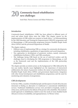D I S A B I L I T Y A N D S O C I A L C H A N G E : A S O U T H A F R I C A N AG E N DA




                                         20              Community-based rehabilitation:
                                                         new challenges
                                                         Sarah Rule, Theresa Lorenzo and Milani Wolmarans




                                         Introduction
Free download from www.hsrcpress.ac.za




                                         Community-based rehabilitation (CBR) has been piloted in different parts of
                                         rural and urban South Africa since the 1980s. This chapter reports on the
                                         implementation of CBR within two contexts in South Africa – in Pietermaritzburg
                                         by the CBR Education and Training for Empowerment (CREATE) programme and
                                         in Mpumalanga, a CBR partnership programme between Disabled People South
                                         Africa (DPSA) and the provincial Department of Health.
                                         The chapter explores:
                                         • Different ways of implementing CBR as a strategy for community development,
                                            including rehabilitation, equalisation of opportunities and social integration;
                                         • Two approaches to development of grassroots workers, namely community
                                            rehabilitation facilitators (CRFs) and CBR consultants;
                                         • The challenges facing CBR based on the use of mid-level workers and the
                                            challenges faced in developing the CBR programme in Mpumalanga, as well
                                            as the framework used and the implementation of the CBR partnership
                                            programme.
                                         The chapter provides an initial section on the background to CBR, followed by the
                                         two case studies. Specific issues highlighted are: the importance of intersectoral
                                         collaboration; the nature of grassroots workers; the nature of partnership between
                                         Disabled People South Africa (DPSA) and government departments; integration
                                         with other formal development and rehabilitation programmes; and the need for
                                         monitoring and evaluation of programmes.

                                         CBR developments
                                         In the late 1980s, a number of disabled people and therapists in South Africa became
                                         interested in finding an alternative to traditional or conventional rehabilitation
                                         services. Traditional rehabilitation services were provided in hospitals, mostly in
                                         urban areas, and focused on the deficits of the person with a disability. This medical-
                                         model approach to rehabilitation, failed to meet the needs of many disabled South
                                         Africans in terms of availability, and appropriateness. As Werner writes:




                                                                                                                                         273
 