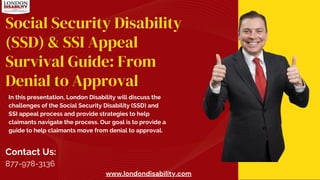 www.londondisability.com
Social Security Disability
(SSD) & SSI Appeal
Survival Guide: From
Denial to Approval
In this presentation, London Disability will discuss the
challenges of the Social Security Disability (SSD) and
SSI appeal process and provide strategies to help
claimants navigate the process. Our goal is to provide a
guide to help claimants move from denial to approval.
Contact Us:
877-978-3136
 