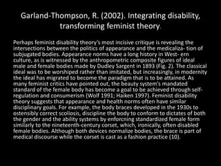 Garland-Thompson, R. (2002). Integrating disability,
transforming feminist theory.
Perhaps feminist disability theory’s most incisive critique is revealing the
intersections between the politics of appearance and the medicaliza- tion of
subjugated bodies. Appearance norms have a long history in West- ern
culture, as is witnessed by the anthropometric composite figures of ideal
male and female bodies made by Dudley Sargent in 1893 (Fig. 2). The classical
ideal was to be worshiped rather than imitated, but increasingly, in modernity
the ideal has migrated to become the paradigm that is to be attained. As
many feminist critics have pointed out, the beauty system’s mandated
standard of the female body has become a goal to be achieved through self-
regulation and consumerism (Wolf 1991; Haiken 1997). Feminist disability
theory suggests that appearance and health norms often have similar
disciplinary goals. For example, the body braces developed in the 1930s to
ostensibly correct scoliosis, discipline the body to conform to dictates of both
the gender and the ability systems by enforcning standardized female form
similarly to the nineteenth-century corset, which, ironically, often disabled
female bodies. Although both devices normalize bodies, the brace is part of
medical discourse while the corset is cast as a fashion practice (10).
 
