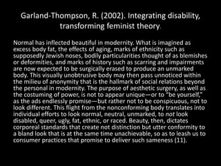 Garland-Thompson, R. (2002). Integrating disability,
transforming feminist theory.
Normal has inflected beautiful in modernity. What is imagined as
excess body fat, the effects of aging, marks of ethnicity such as
supposedly Jewish noses, bodily particularities thought of as blemishes
or deformities, and marks of history such as scarring and impairments
are now expected to be surgically erased to produce an unmarked
body. This visually unobtrusive body may then pass unnoticed within
the milieu of anonymity that is the hallmark of social relations beyond
the personal in modernity. The purpose of aesthetic surgery, as well as
the costuming of power, is not to appear unique—or to “be yourself,”
as the ads endlessly promise—but rather not to be conspicuous, not to
look different. This flight from the nonconforming body translates into
individual efforts to look normal, neutral, unmarked, to not look
disabled, queer, ugly, fat, ethnic, or raced. Beauty, then, dictates
corporeal standards that create not distinction but utter conformity to
a bland look that is at the same time unachievable, so as to leash us to
consumer practices that promise to deliver such sameness (11).
 