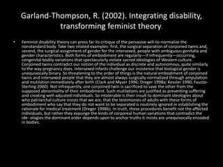 Garland-Thompson, R. (2002). Integrating disability,
transforming feminist theory.
• Feminist disability theory can press far its critique of the pervasive will-to-normalize the
nonstandard body. Take two related examples: first, the surgical separation of conjoined twins and,
second, the surgical assignment of gender for the intersexed, people with ambiguous genitalia and
gender characteristics. Both forms of embodiment are regularly—if infrequently—occurring,
congenital bodily variations that spectacularly violate sacred ideologies of Western culture.
Conjoined twins contradict our notion of the individual as discrete and autonomous, quite similarly
to the way pregnancy does. Intersexed infants challenge our insistence that biological gender is
unequivocally binary. So threatening to the order of things is the natural embodiment of conjoined
twins and intersexed people that they are almost always surgically normalized through amputation
and mutilation immediately after birth (Clark and Myser 1996; Dreger 1998a; Kessler 1990; Fausto-
Sterling 2000). Not infrequently, one conjoined twin is sacrificed to save the other from the
supposed abnormality of their embodiment. Such mutilations are justified as preventing suffering
and creating well-adjusted individuals. So intolerable is their insult to dominant ideologies about
who patriarchal culture insists that we are, that the testimonies of adults with these forms of
embodiment who say that they do not want to be separated is routinely ignored in establishing the
rationale for medical treatment (Dreger 1998b). In truth, these procedures benefit not the affected
individuals, but rather they expunge the kinds of corporeal human variations that contradict the
ide- ologies the dominant order depends upon to anchor truths it insists are unequivocally encoded
in bodies.
 