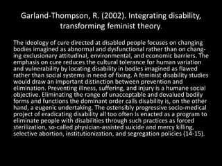 Garland-Thompson, R. (2002). Integrating disability,
transforming feminist theory.
The ideology of cure directed at disabled people focuses on changing
bodies imagined as abnormal and dysfunctional rather than on chang-
ing exclusionary attitudinal, environmental, and economic barriers. The
emphasis on cure reduces the cultural tolerance for human variation
and vulnerability by locating disability in bodies imagined as flawed
rather than social systems in need of fixing. A feminist disability studies
would draw an important distinction between prevention and
elimination. Preventing illness, suffering, and injury is a humane social
objective. Eliminating the range of unacceptable and devalued bodily
forms and functions the dominant order calls disability is, on the other
hand, a eugenic undertaking. The ostensibly progressive socio-medical
project of eradicating disability all too often is enacted as a program to
eliminate people with disabilities through such practices as forced
sterilization, so-called physician-assisted suicide and mercy killing,
selective abortion, institutionization, and segregation policies (14-15).
 