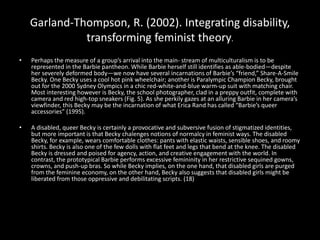 Garland-Thompson, R. (2002). Integrating disability,
transforming feminist theory.
• Perhaps the measure of a group’s arrival into the main- stream of multiculturalism is to be
represented in the Barbie pantheon. While Barbie herself still identifies as able-bodied—despite
her severely deformed body—we now have several incarnations of Barbie’s “friend,” Share-A-Smile
Becky. One Becky uses a cool hot pink wheelchair; another is Paralympic Champion Becky, brought
out for the 2000 Sydney Olympics in a chic red-white-and-blue warm-up suit with matching chair.
Most interesting however is Becky, the school photographer, clad in a preppy outfit, complete with
camera and red high-top sneakers (Fig. 5). As she perkily gazes at an alluring Barbie in her camera’s
viewfinder, this Becky may be the incarnation of what Erica Rand has called “Barbie’s queer
accessories” (1995).
• A disabled, queer Becky is certainly a provocative and subversive fusion of stigmatized identities,
but more important is that Becky chalenges notions of normalcy in feminist ways. The disabled
Becky, for example, wears comfortable clothes: pants with elastic waists, sensible shoes, and roomy
shirts. Becky is also one of the few dolls with flat feet and legs that bend at the knee. The disabled
Becky is dressed and poised for agency, action, and creative engagement with the world. In
contrast, the prototypical Barbie performs excessive femininity in her restrictive sequined gowns,
crowns, and push-up bras. So while Becky implies, on the one hand, that disabled girls are purged
from the feminine economy, on the other hand, Becky also suggests that disabled girls might be
liberated from those oppressive and debilitating scripts. (18)
 
