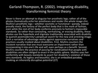 Garland-Thompson, R. (2002). Integrating disability,
transforming feminist theory.
Never is there an attempt to disguise her prosthetic legs; rather all of the
photos thematically echo her prostheses and render the whole image chic.
Mullins’s prosthetic legs—whether cosmetic or functional—parody, indeed
proudly mock, the fantasy of the perfect body that is the mark of fashion,
even while the rest of her body conforms precisely to fashion’s impossible
standards. So rather than concealing, normalizing, or erasing disability, these
photos use the hyperbole and stigmata traditionally associated with disability
to quench postmodernity’s perpetual search for the new and arresting image.
Such a narrative of advantage works against oppressive narratives and
practices usually invoked about disabilities. First, Mullins counters the
insistent narrative that one must overcome an impairment rather than
incorporating it into one’s life and self, even perhaps as a benefit. Second,
Mullins counters the practice of passing for nondisabled that people with
disabilities are often obliged to enact in the public sphere. Mullins uses her
conformity with beauty standards to assert her disability’s violation of those
very standards. As legless and beautiful, she is an embodied paradox,
invoking an inherently disruptive potential (27)
 