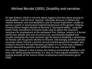 Michael Bérubé (2005). Disability and narrative.
Or take Gattaca, which is not only about eugenics but also about passing as
nondisabled. I use the term "passing” advisedly, because in Gattaca the
relation between race and disability is one of mutual implication: unable to
pursue a career in aeronautical engineering because of his genetic makeup,
Vincent (Ethan Hawke) decides to become a "borrowed ladder," using the
bodily fluids and effluvia of Jerome (Jude Law) to obtain the clearance
necessary for employment at the aerospace firm, Gattaca. Jerome is a former
world-class athlete who was struck by a car; permanently disabled and
visually marked by the most common sign for physical disability, a wheelchair,
he literally sells his genetic identity to Vincent. Interestingly, both the genetic
counselor whom Vincent s parents consult and the personnel manager who
conducts Vincent's first job interview are black: it is as if we have created a
society obsessed by genetics and indifferent to race, and one of the
film's better features is that it leaves this feature unremarked. Gattaca is not
only a dis ability passing narrative; it is also, as I have argued elsewhere, the
leading example of the science fiction employment-discrimination genre
(569).
 