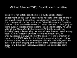 Michael Bérubé (2005). Disability and narrative.
Disability is not a static condition; it is a fluid and labile fact of
embodiment, and as such it has complex relations to the conditions of
narrative, because it compels us to understand embodiment in rela
tion to temporality. In her classic essay "Visual Pleasure and Narrative
Cinema," Laura Mulvey claimed that "sadism demands a story" (14); I'd
like to suggest that sadism is not alone in demanding a story. As David
Mitchell and Sharon Snyder have argued, "[I]t is the narrative of
disability's very unknowability that consolidates the need to tell a story
about it. Thus, in stories about characters with disabilities, an
underlying issue is always whether the disability is the foundation of
character itself" (6). Whether the disability in question is per ceptible
or imperceptible, a matter of a con genital illness or of a degenerative
disease, an effect of aging or the object of the inconceivably rude
query How did you get that way?, disability, too, demands a story
(570).
 