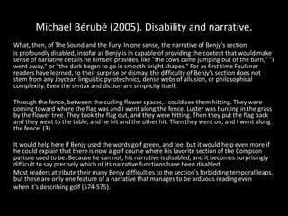 Michael Bérubé (2005). Disability and narrative.
What, then, of The Sound and the Fury. In one sense, the narrative of Benjy's section
is profoundly disabled, insofar as Benjy is in capable of providing the context that would make
sense of narrative details he himself provides, like "the cows came jumping out of the barn," "I
went away," or "the dark began to go in smooth bright shapes." For as first time Faulkner
readers have learned, to their surprise or dismay, the difficulty of Benjy's section does not
stem from any Joycean linguistic pyrotechnics, dense webs of allusion, or philosophical
complexity. Even the syntax and diction are simplicity itself:
Through the fence, between the curling flower spaces, I could see them hitting. They were
coming toward where the flag was and I went along the fence. Luster was hunting in the grass
by the flower tree. They took the flag out, and they were hitting. Then they put the flag back
and they went to the table, and he hit and the other hit. Then they went on, and I went along
the fence. (3)
It would help here if Benjy used the words golf green, and tee, but it would help even more if
he could explain that there is now a golf course where his favorite section of the Compson
pasture used to be. Because he can not, his narrative is disabled, and it becomes surprisingly
difficult to say precisely which of its narrative functions have been disabled.
Most readers attribute their many Benjy difficulties to the section's forbidding temporal leaps,
but these are only one feature of a narrative that manages to be arduous reading even
when it's describing golf (574-575).
 