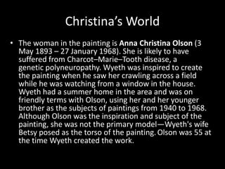 Christina’s World
• The woman in the painting is Anna Christina Olson (3
May 1893 – 27 January 1968). She is likely to have
suffered from Charcot–Marie–Tooth disease, a
genetic polyneuropathy. Wyeth was inspired to create
the painting when he saw her crawling across a field
while he was watching from a window in the house.
Wyeth had a summer home in the area and was on
friendly terms with Olson, using her and her younger
brother as the subjects of paintings from 1940 to 1968.
Although Olson was the inspiration and subject of the
painting, she was not the primary model—Wyeth's wife
Betsy posed as the torso of the painting.Olson was 55 at
the time Wyeth created the work.
 