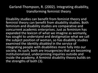 Garland-Thompson, R. (2002). Integrating disability,
transforming feminist theory.
Disability studies can benefit from feminist theory and
feminist theory can benefit from disability studies. Both
feminism and disability studies are comparative and
concurrent academic enterprises. Just as feminism has
expanded the lexicon of what we imagine as womanly,
has sought to understand and destigmatize what we call
the subject position of woman, so has disability studies
examined the identity disabled in the service of
integrating people with disabilities more fully into our
society. As such, both are insurgencies that are becoming
institutionalized, underpinning inquiries outside and
inside the academy. A feminist disability theory builds on
the strengths of both (3).
 