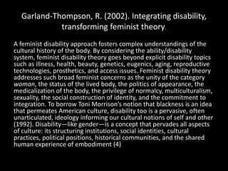 Garland-Thompson, R. (2002). Integrating disability,
transforming feminist theory.
A feminist disability approach fosters complex understandings of the
cultural history of the body. By considering the ability/disability
system, feminist disability theory goes beyond explicit disability topics
such as illness, health, beauty, genetics, eugenics, aging, reproductive
technologies, prosthetics, and access issues. Feminist disability theory
addresses such broad feminist concerns as the unity of the category
woman, the status of the lived body, the politics of appearance, the
medicalization of the body, the privilege of normalcy, multiculturalism,
sexuality, the social construction of identity, and the commitment to
integration. To borrow Toni Morrison’s notion that blackness is an idea
that permeates American culture, disability too is a pervasive, often
unarticulated, ideology informing our cultural notions of self and other
(1992). Disability—like gender—is a concept that pervades all aspects
of culture: its structuring institutions, social identities, cultural
practices, political positions, historical communities, and the shared
human experience of embodiment (4)
 