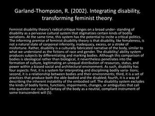Garland-Thompson, R. (2002). Integrating disability,
transforming feminist theory.
Feminist disability theory’s radical critique hinges on a broad under- standing of
disability as a pervasive cultural system that stigmatizes certain kinds of bodily
variations. At the same time, this system has the potential to incite a critical politics.
The informing premise of feminist disability theory is that disability, like femaleness, is
not a natural state of corporeal inferiority, inadequacy, excess, or a stroke of
misfortune. Rather, disability is a culturally fabricated narrative of the body, similar to
what we understand as the fictions of race and gender. The disability/ ability system
produces subjects by differentiating and marking bodies. Although this comparison of
bodies is ideological rather than biological, it nevertheless penetrates into the
formation of culture, legitimating an unequal distribution of resources, status, and
power within a biased social and architectural environment. As such, disability has
four aspects: first, it is a system for interpreting and disciplining bodily varia- tions;
second, it is a relationship between bodies and their environments; third, it is a set of
practices that produce both the able-bodied and the disabled; fourth, it is a way of
describing the inherent instability of the embodied self. The disability system excludes
the kinds of bodily forms, functions, impairments, changes, or ambiguities that call
into question our cultural fantasy of the body as a neutral, compliant instrument of
some transcendent will (5).
 