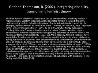 Garland-Thompson, R. (2002). Integrating disability,
transforming feminist theory.
The first domain of feminist theory that can be deepened by a disability analysis is
representation. Western thought has long conflated female- ness and disability,
understanding both as defective departures from a valued standard. Aristotle, for
example, defined women as “mutilated males.” Women, for Aristotle, have “improper
form”; we are “monstrosit[ies]” (1944, 27–8, 8–9). As what Nancy Tuana calls
“misbegotten men,” women thus become the primal freaks in Western history,
envisioned as what we might now call congenitally deformed as a result of what we
might now term genetic disability (1993, 18). More recently, feminist theorists have
argued that female embodiment is a disabling condition in sexist culture. Iris Marion
Young, for instance, examines how enforced feminine comportment delimits women’s
sense of embodied agency, restricting them to “throwing like a girl” (1990b, 141).
Young concludes that, “Women in a sexist society are physically handicapped” (1990b,
153). Even the general American public associates femininity with disability. A recent
study on stereotyping showed that housewives, disabled people, blind people, so-
called retarded people, and the elderly were all judged as being similarly incompetent.
Such a study suggests that intensely normatively feminine positions—such as a
housewife— are aligned with negative attitudes about people with disabilities (Fiske,
Cuddy, and Glick 2001) (6-7).
 