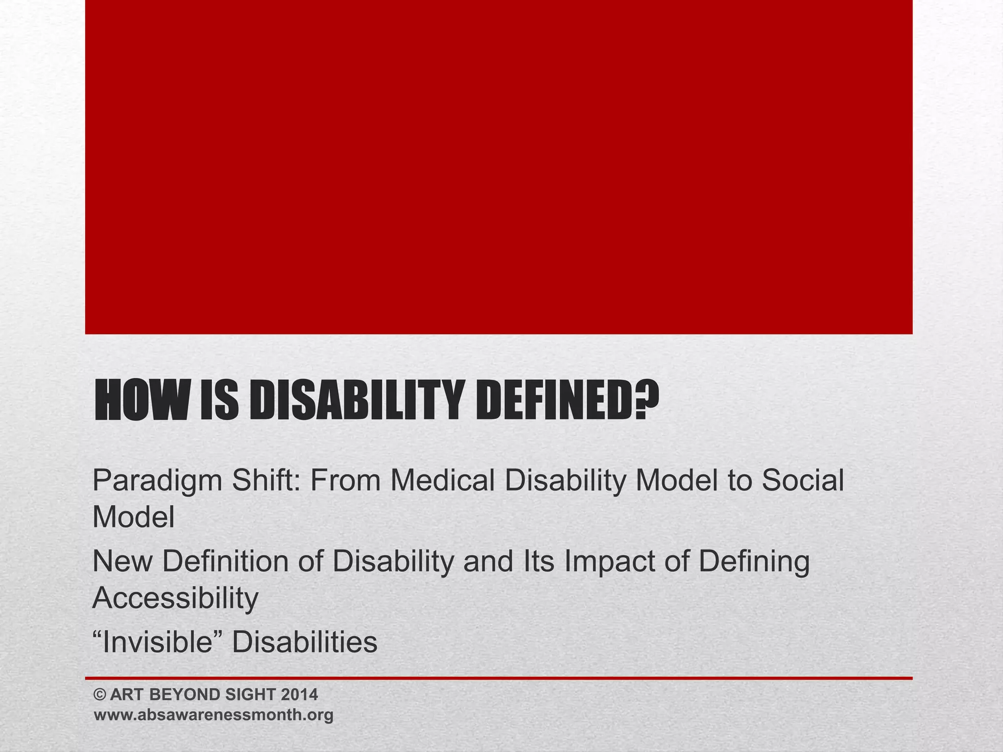 HOWIS DISABILITY DEFINED? 
Paradigm Shift: From Medical Disability Model to Social 
Model 
New Definition of Disability and Its Impact of Defining 
Accessibility 
“Invisible” Disabilities 
© ART BEYOND SIGHT 2014 
www.absawarenessmonth.org 
 
