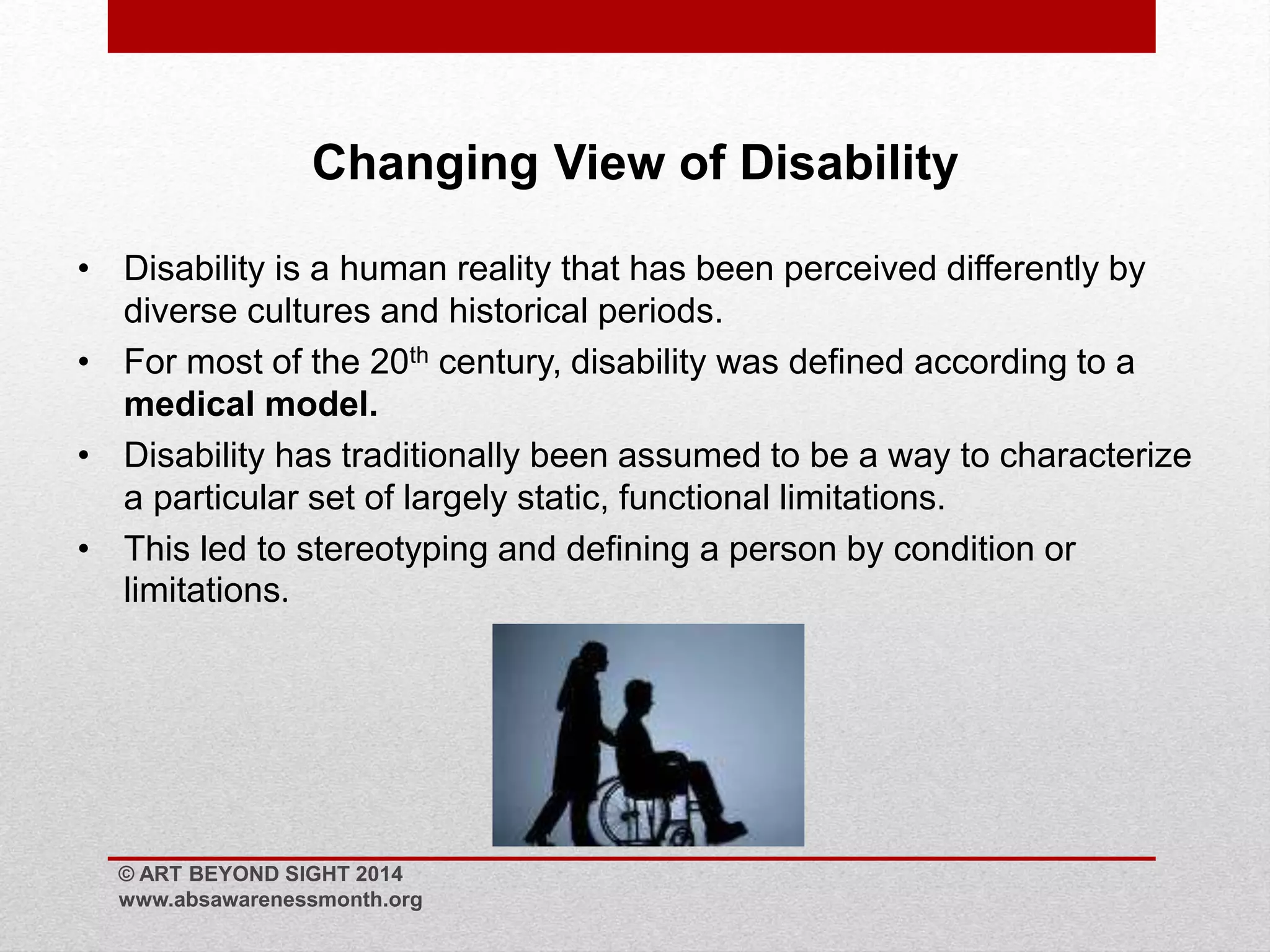 Changing View of Disability 
• Disability is a human reality that has been perceived differently by 
diverse cultures and historical periods. 
• For most of the 20th century, disability was defined according to a 
medical model. 
• Disability has traditionally been assumed to be a way to characterize 
a particular set of largely static, functional limitations. 
• This led to stereotyping and defining a person by condition or 
limitations. 
© ART BEYOND SIGHT 2014 
www.absawarenessmonth.org 
 