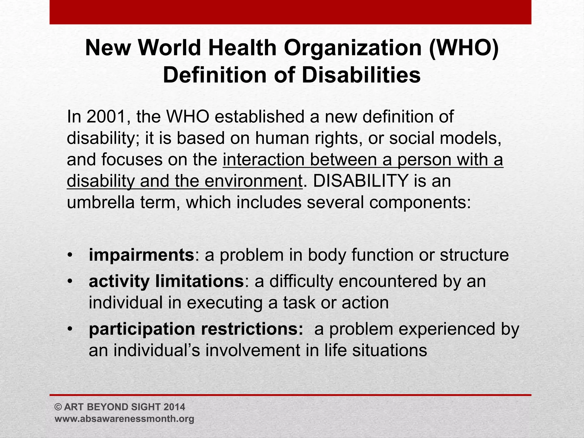 New World Health Organization (WHO) 
Definition of Disabilities 
In 2001, the WHO established a new definition of 
disability; it is based on human rights, or social models, 
and focuses on the interaction between a person with a 
disability and the environment. DISABILITY is an 
umbrella term, which includes several components: 
• impairments: a problem in body function or structure 
• activity limitations: a difficulty encountered by an 
individual in executing a task or action 
• participation restrictions: a problem experienced by 
an individual’s involvement in life situations 
© ART BEYOND SIGHT 2014 
www.absawarenessmonth.org 
 