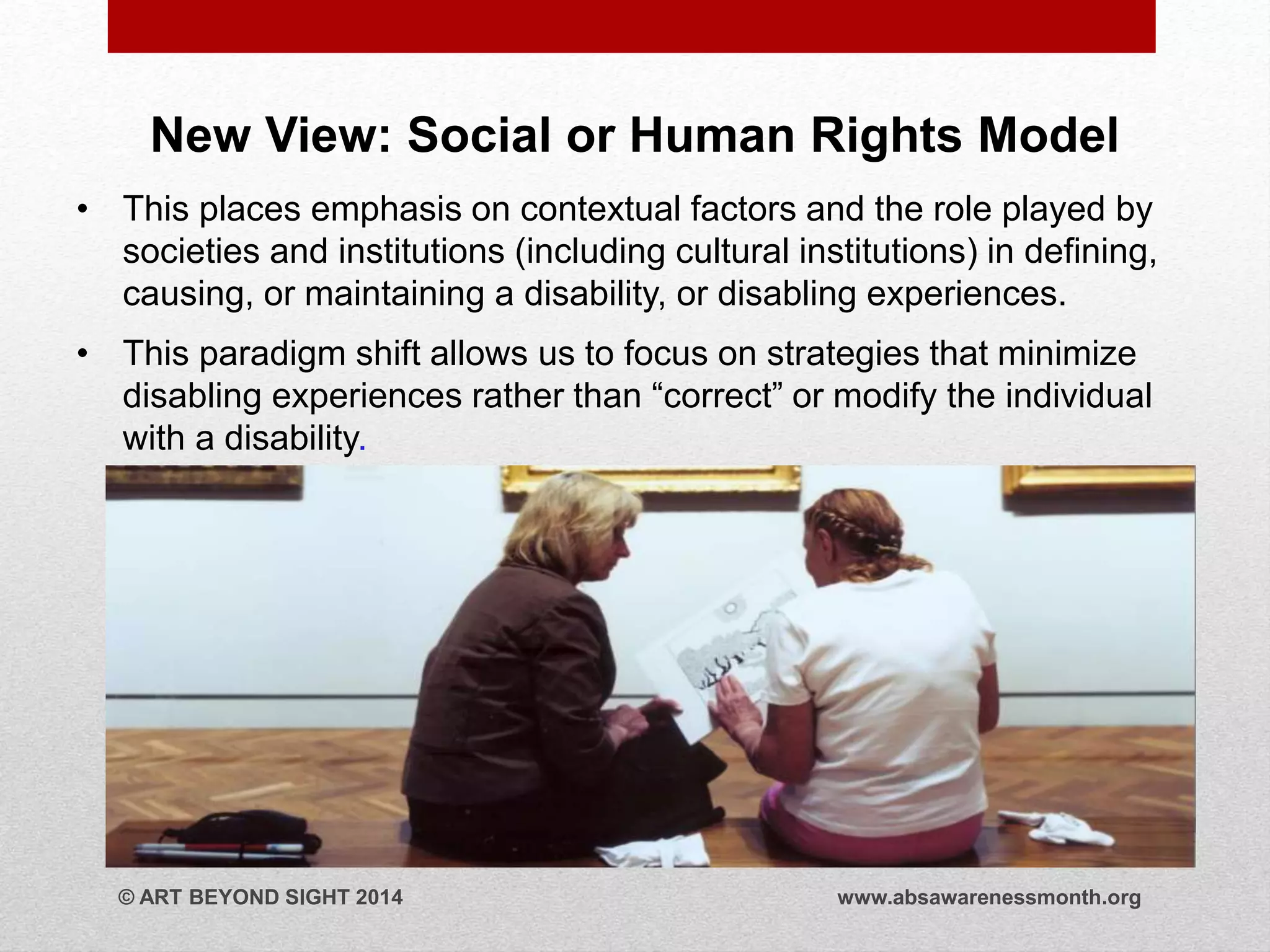 New View: Social or Human Rights Model 
• This places emphasis on contextual factors and the role played by 
societies and institutions (including cultural institutions) in defining, 
causing, or maintaining a disability, or disabling experiences. 
• This paradigm shift allows us to focus on strategies that minimize 
disabling experiences rather than “correct” or modify the individual 
with a disability. 
© ART BEYOND SIGHT 2014 www.absawarenessmonth.org 
 